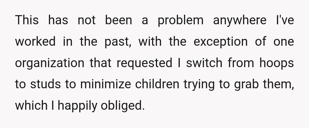 This has not been a problem anywhere I've worked in the past, with the exception of one organization that requested I switch from hoops to studs to minimize children trying...