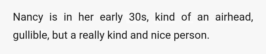 Nancy is in her early 30s, kind of an airhead, gullible, but a really kind and nice person.