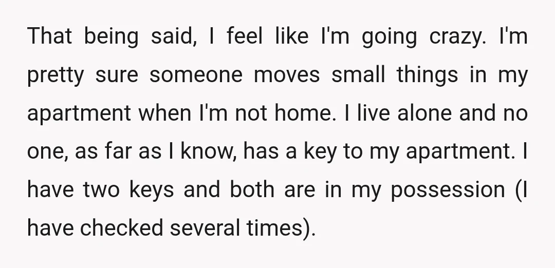 That being said, I feel like I'm going crazy. I'm pretty sure someone moves small things in my apartment when I'm not home. I live alone and no one, as...