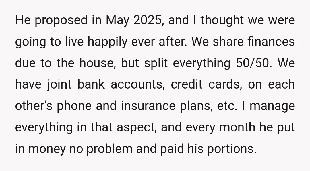 He proposed in May 2025, and I thought we were going to live happily ever after. We share finances due to the house, but split everything 50/50. We have joint...