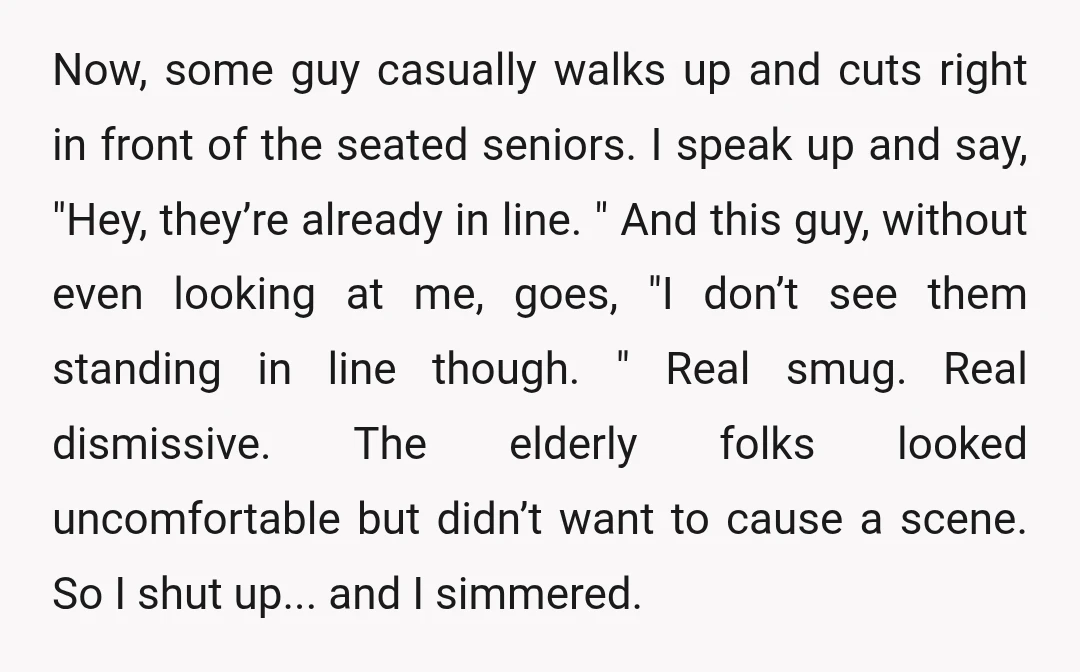 Now, some guy casually walks up and cuts right in front of the seated seniors. I speak up and say, "Hey, they’re already in line. " And this guy, without...