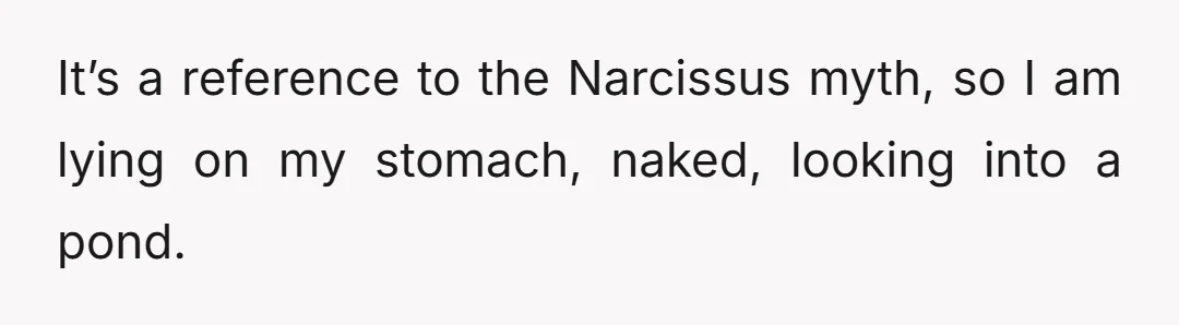 It’s a reference to the Narcissus myth, so I am lying on my stomach, naked, looking into a pond.