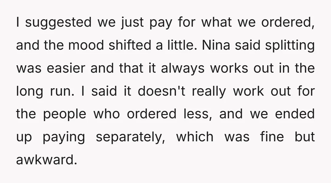 I suggested we just pay for what we ordered, and the mood shifted a little. Nina said splitting was easier and that it always works out in the long run....
