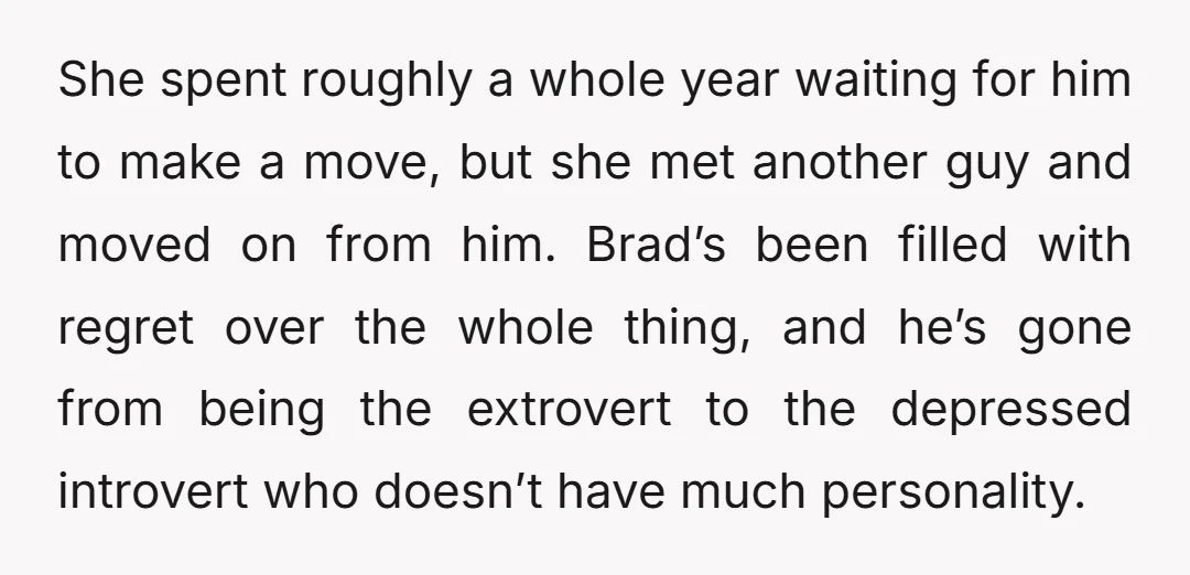 She spent roughly a whole year waiting for him to make a move, but she met another guy and moved on from him. Brad’s been filled with regret over the...