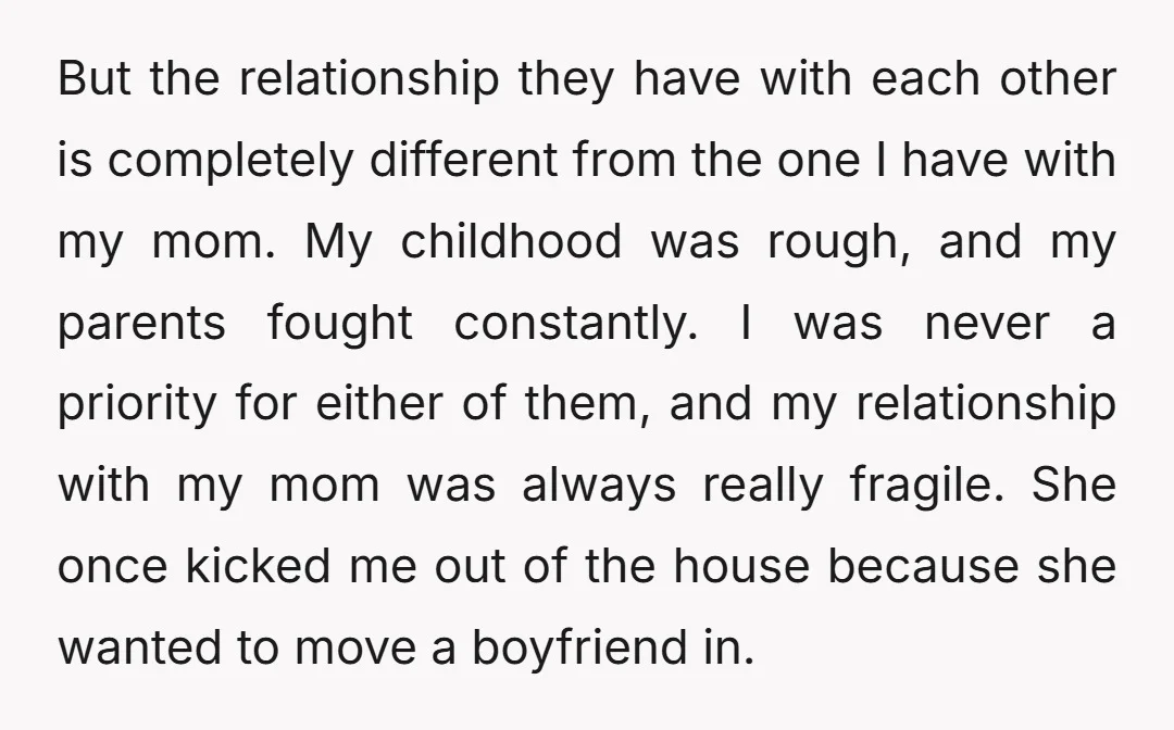 But the relationship they have with each other is completely different from the one I have with my mom. My childhood was rough, and my parents fought constantly. I was...