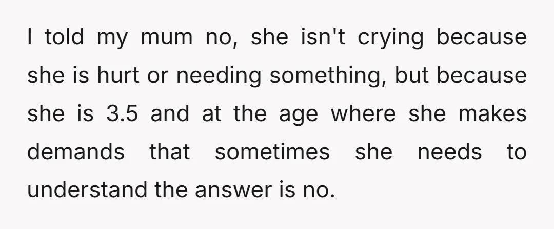 I told my mum no, she isn't crying because she is hurt or needing something, but because she is 3.5 and at the age where she makes demands that sometimes...
