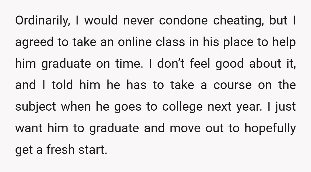 Ordinarily, I would never condone cheating, but I agreed to take an online class in his place to help him graduate on time. I don’t feel good about it, and...