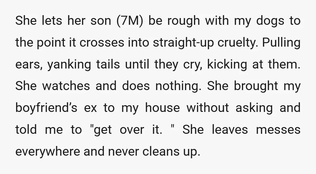 She lets her son (7M) be rough with my dogs to the point it crosses into straight-up cruelty. Pulling ears, yanking tails until they cry, kicking at them. She watches...
