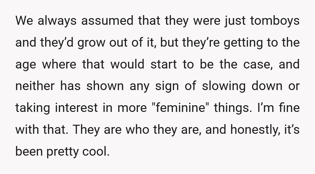 We always assumed that they were just tomboys and they’d grow out of it, but they’re getting to the age where that would start to be the case, and neither...