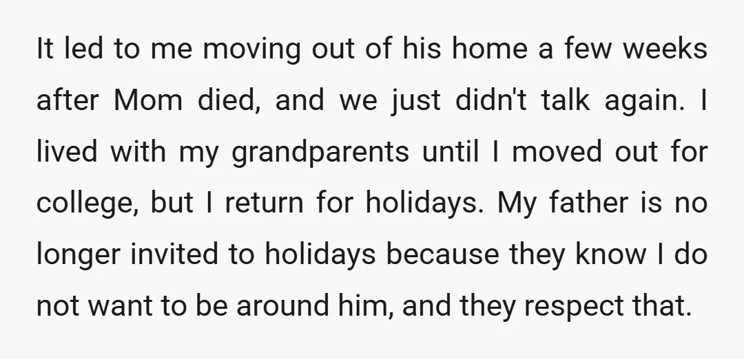 It led to me moving out of his home a few weeks after Mom died, and we just didn't talk again. I lived with my grandparents until I moved out...