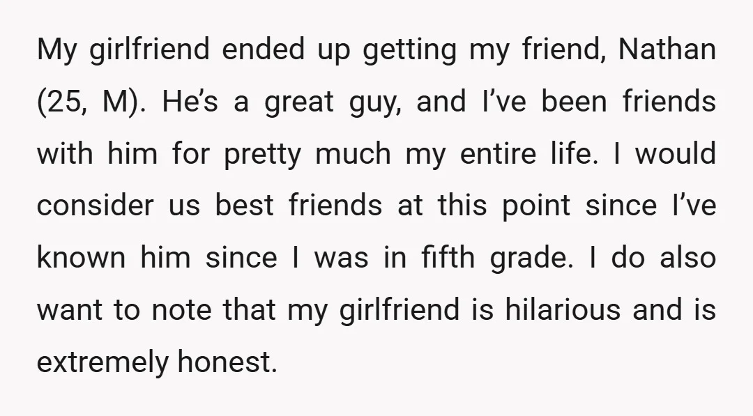 My girlfriend ended up getting my friend, Nathan (25, M). He’s a great guy, and I’ve been friends with him for pretty much my entire life. I would consider us...