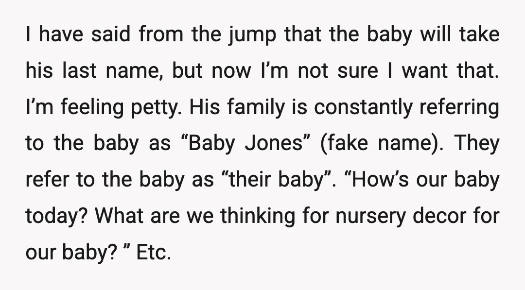 I have said from the jump that the baby will take his last name, but now I’m not sure I want that. I’m feeling petty. His family is constantly referring...