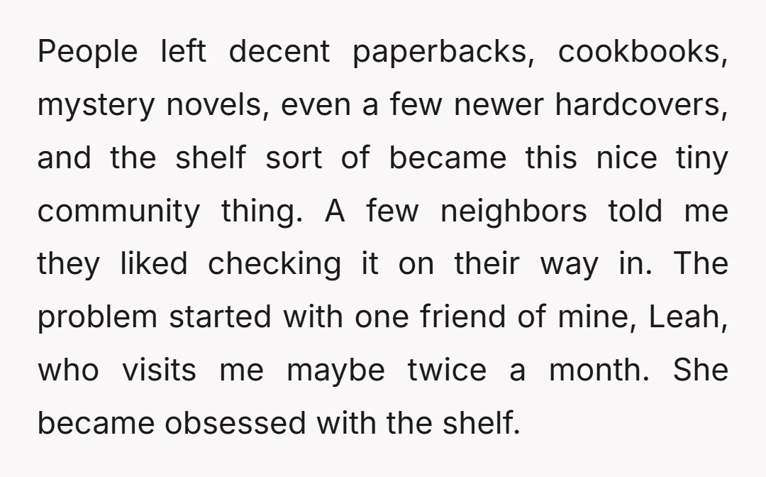 People left decent paperbacks, cookbooks, mystery novels, even a few newer hardcovers, and the shelf sort of became this nice tiny community thing. A few neighbors told me they liked...