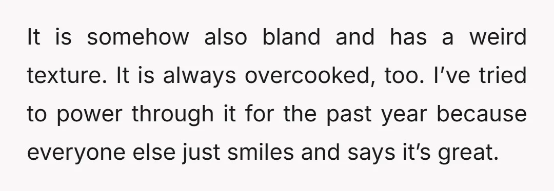 It is somehow also bland and has a weird texture. It is always overcooked, too. I’ve tried to power through it for the past year because everyone else just smiles...
