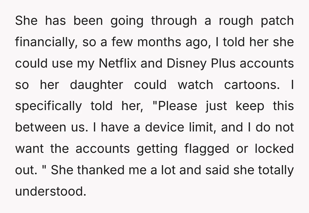 She has been going through a rough patch financially, so a few months ago, I told her she could use my Netflix and Disney Plus accounts so her daughter could...
