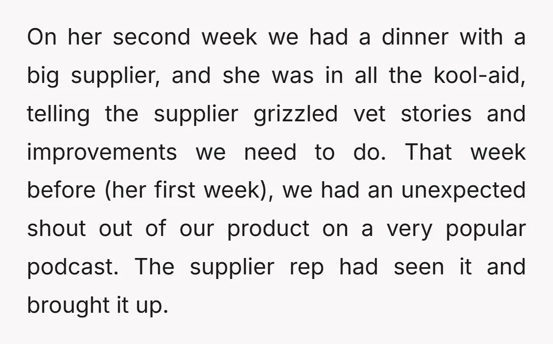On her second week we had a dinner with a big supplier, and she was in all the kool-aid, telling the supplier grizzled vet stories and improvements we need to...