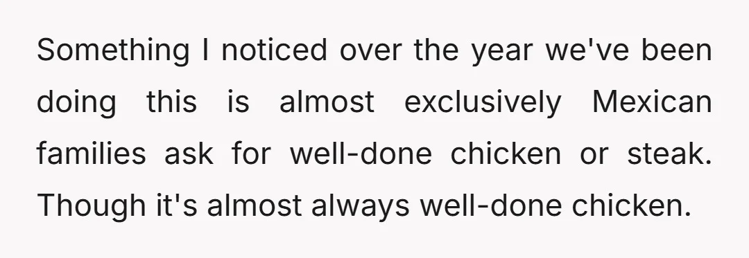 Something I noticed over the year we've been doing this is almost exclusively Mexican families ask for well-done chicken or steak. Though it's almost always well-done chicken.