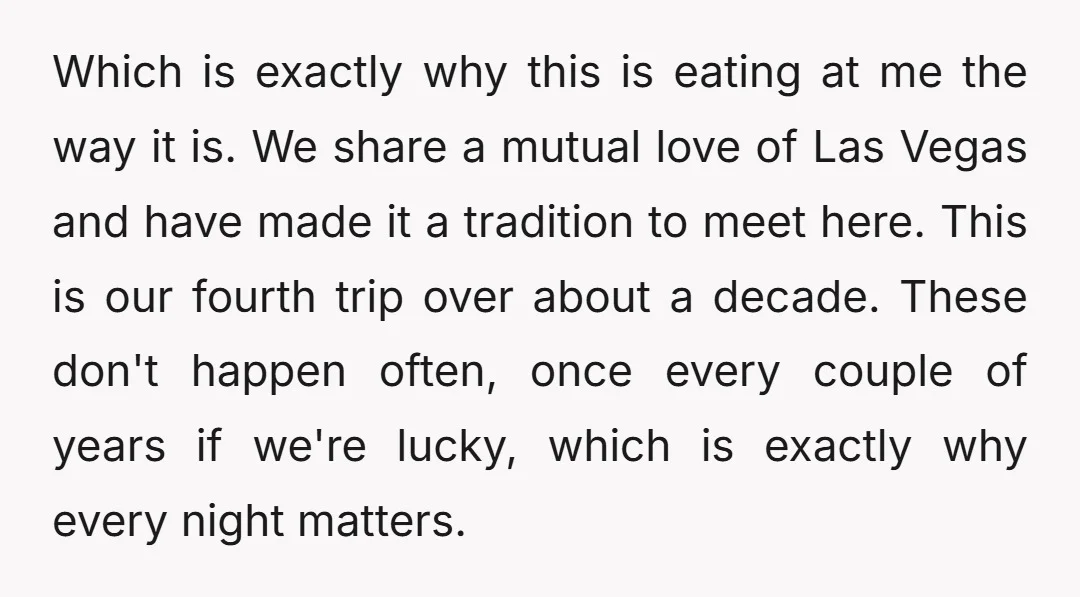 Which is exactly why this is eating at me the way it is. We share a mutual love of Las Vegas and have made it a tradition to meet here....