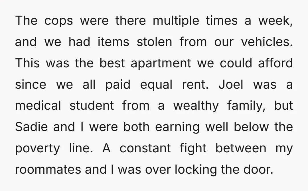 The cops were there multiple times a week, and we had items stolen from our vehicles. This was the best apartment we could afford since we all paid equal rent....