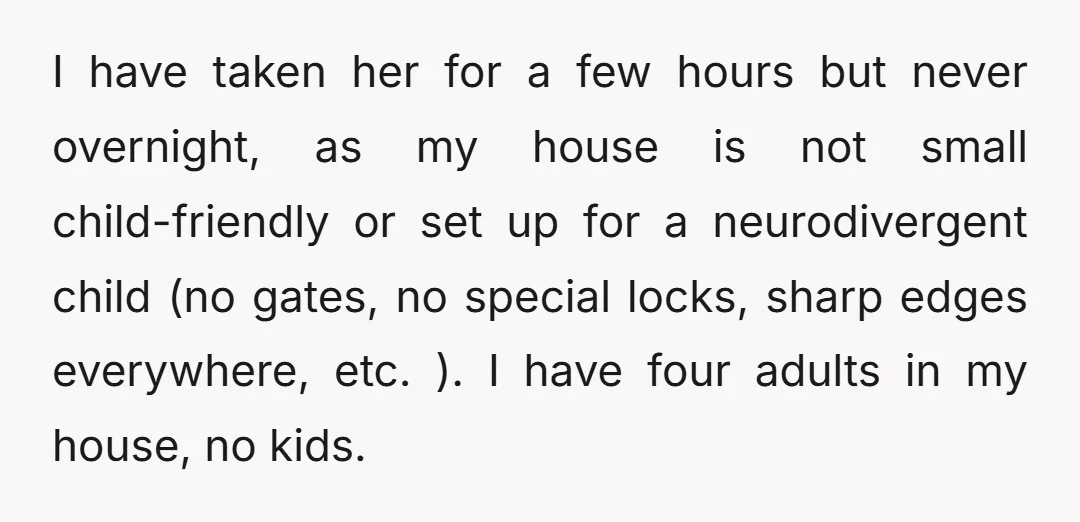 I have taken her for a few hours but never overnight, as my house is not small child-friendly or set up for a neurodivergent child (no gates, no special locks,...
