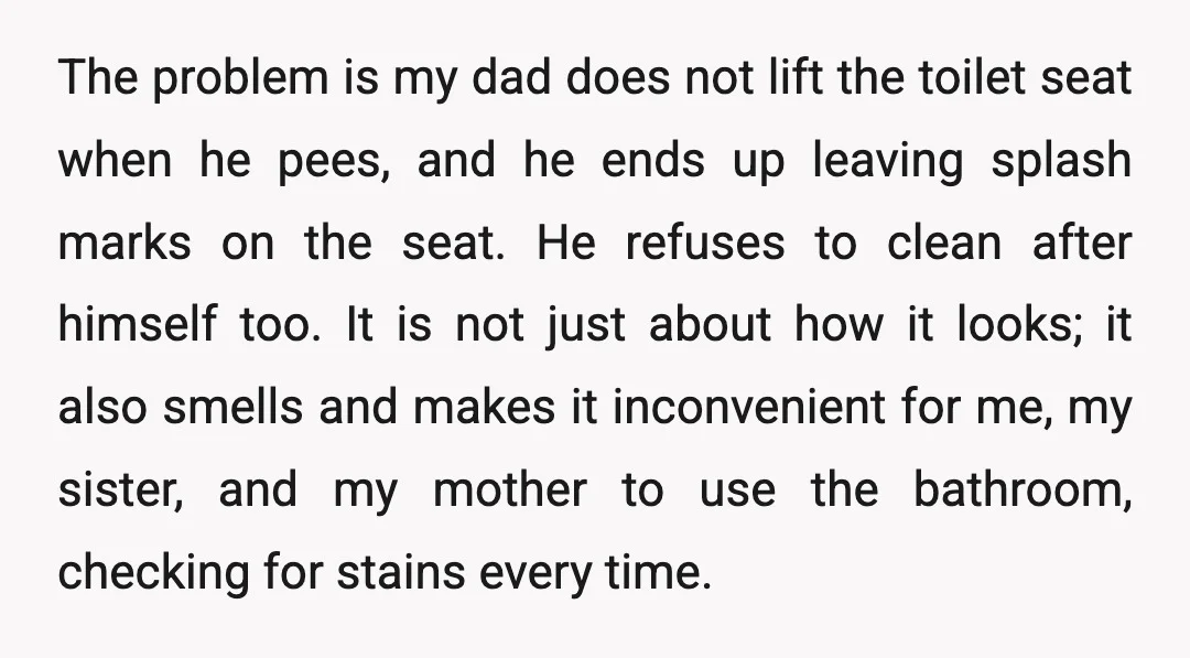 The problem is my dad does not lift the toilet seat when he pees, and he ends up leaving splash marks on the seat. He refuses to clean after himself...