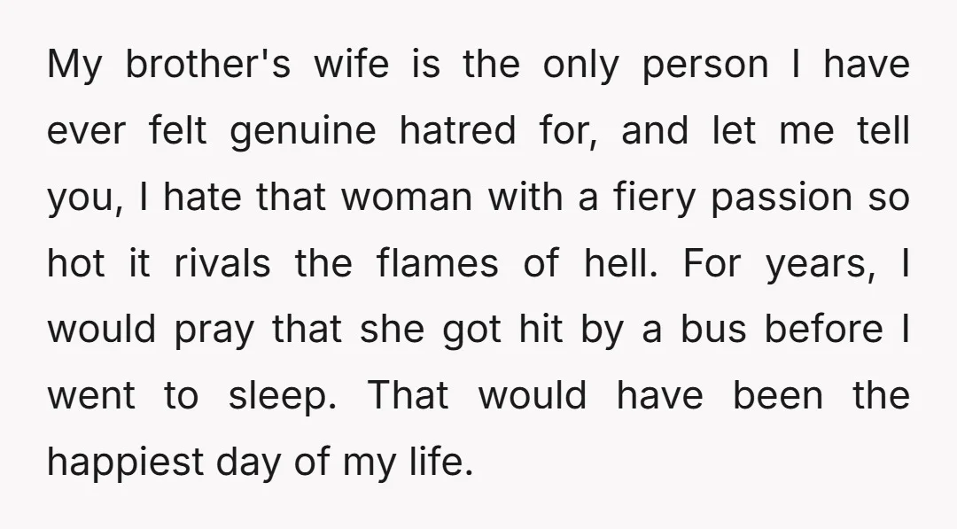 My brother's wife is the only person I have ever felt genuine hatred for, and let me tell you, I hate that woman with a fiery passion so hot it...