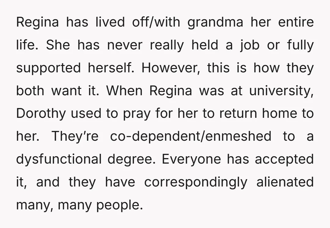 Regina has lived off/with grandma her entire life. She has never really held a job or fully supported herself. However, this is how they both want it. When Regina was...