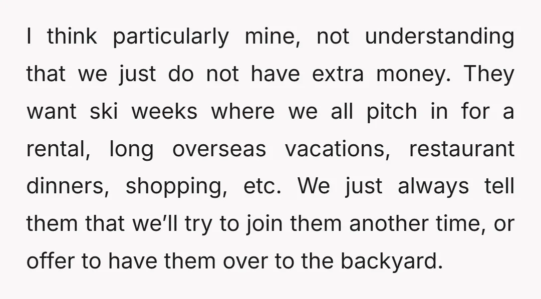 I think particularly mine, not understanding that we just do not have extra money. They want ski weeks where we all pitch in for a rental, long overseas vacations, restaurant...