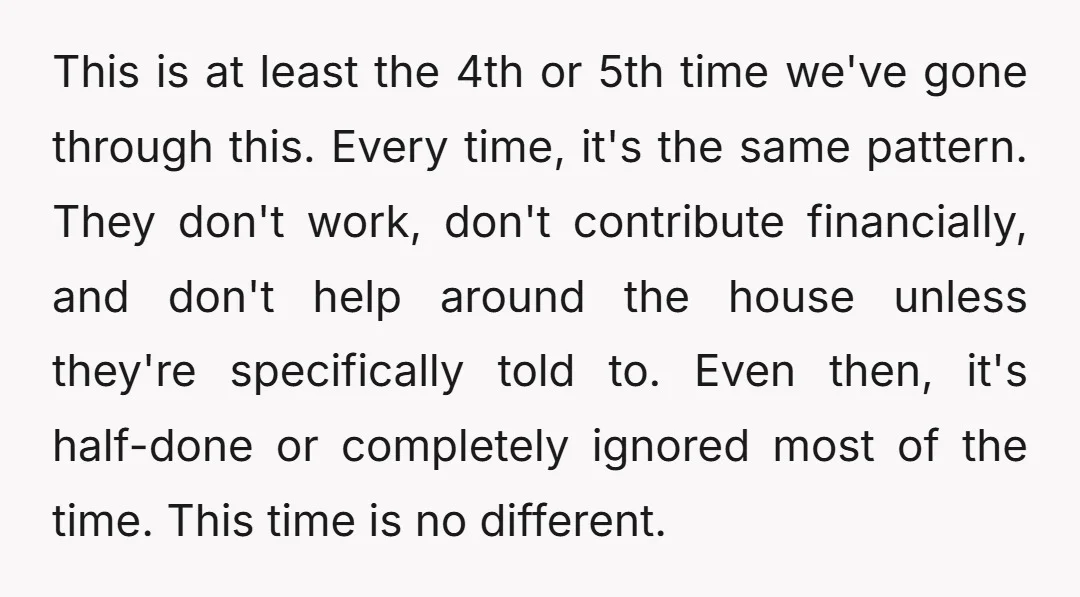 This is at least the 4th or 5th time we've gone through this. Every time, it's the same pattern. They don't work, don't contribute financially, and don't help around the...