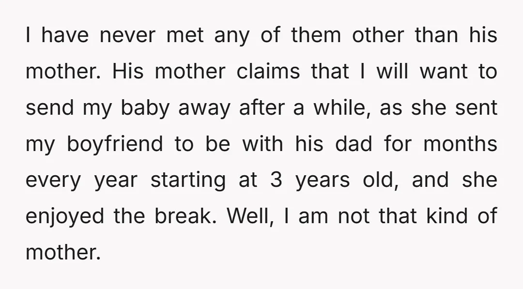 I have never met any of them other than his mother. His mother claims that I will want to send my baby away after a while, as she sent my...