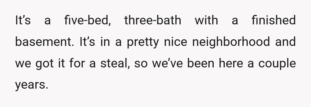 It’s a five-bed, three-bath with a finished basement. It’s in a pretty nice neighborhood and we got it for a steal, so we’ve been here a couple years.