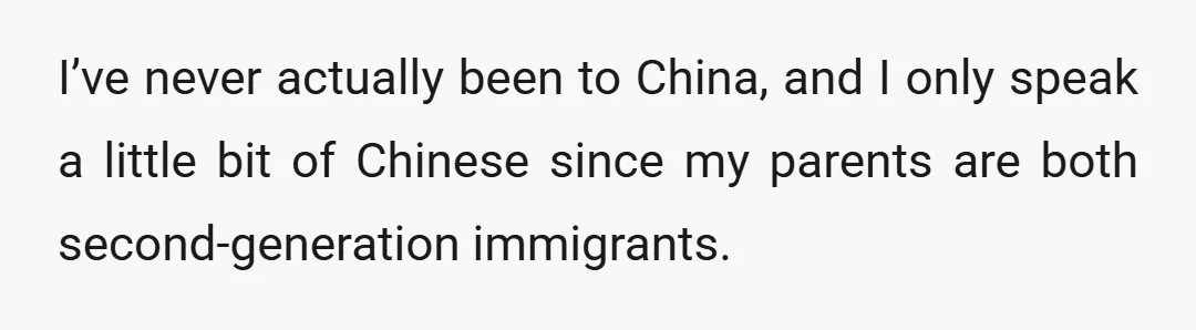 I’ve never actually been to China, and I only speak a little bit of Chinese since my parents are both second-generation immigrants.