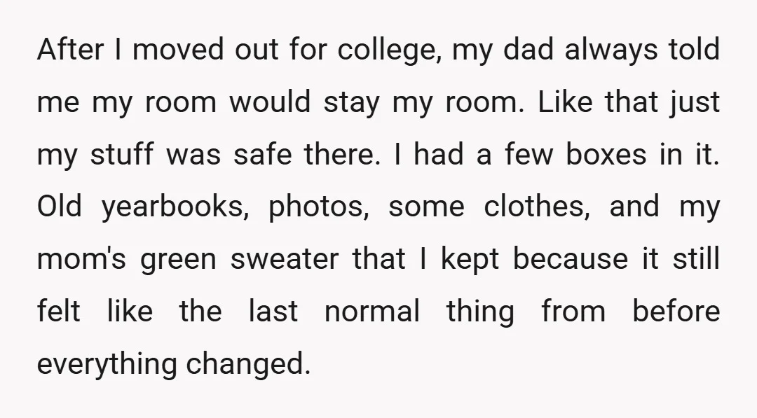 After I moved out for college, my dad always told me my room would stay my room. Like that just my stuff was safe there. I had a few boxes...