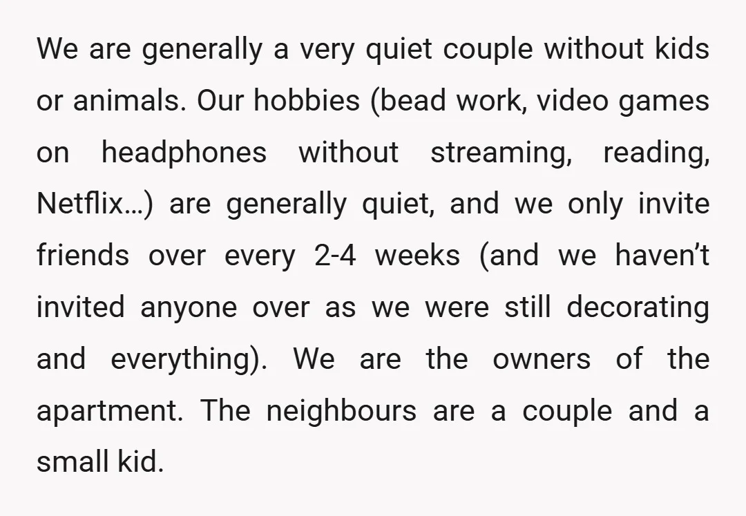 We are generally a very quiet couple without kids or animals. Our hobbies (bead work, video games on headphones without streaming, reading, Netflix…) are generally quiet, and we only invite...
