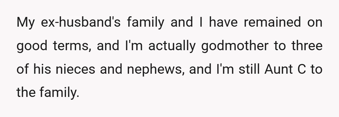 My ex-husband's family and I have remained on good terms, and I'm actually godmother to three of his nieces and nephews, and I'm still Aunt C to the family.