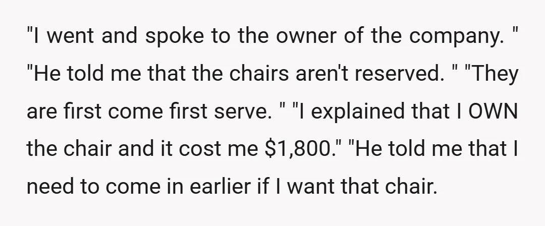 "I went and spoke to the owner of the company. " "He told me that the chairs aren't reserved. " "They are first come first serve. " "I explained that...