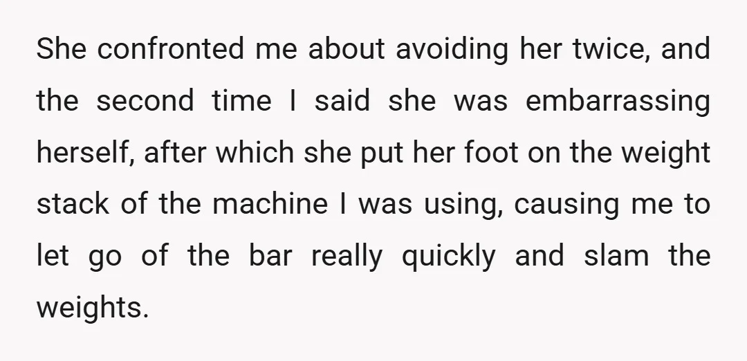 She confronted me about avoiding her twice, and the second time I said she was embarrassing herself, after which she put her foot on the weight stack of the machine...