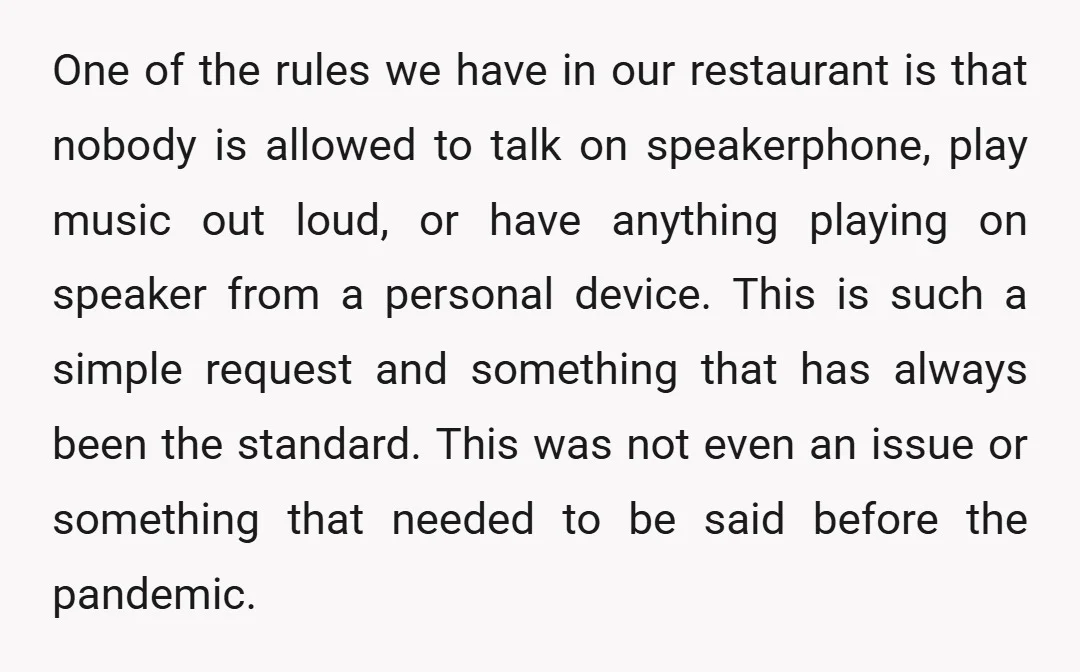 One of the rules we have in our restaurant is that nobody is allowed to talk on speakerphone, play music out loud, or have anything playing on speaker from a...