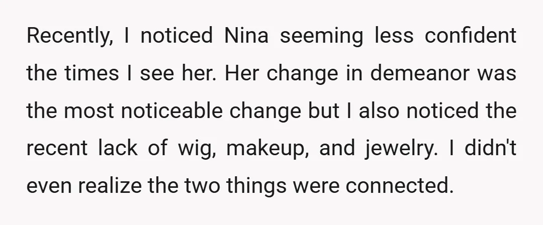 Recently, I noticed Nina seeming less confident the times I see her. Her change in demeanor was the most noticeable change but I also noticed the recent lack of wig,...