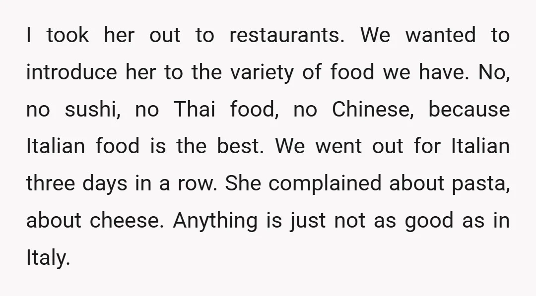 I took her out to restaurants. We wanted to introduce her to the variety of food we have. No, no sushi, no Thai food, no Chinese, because Italian food is...