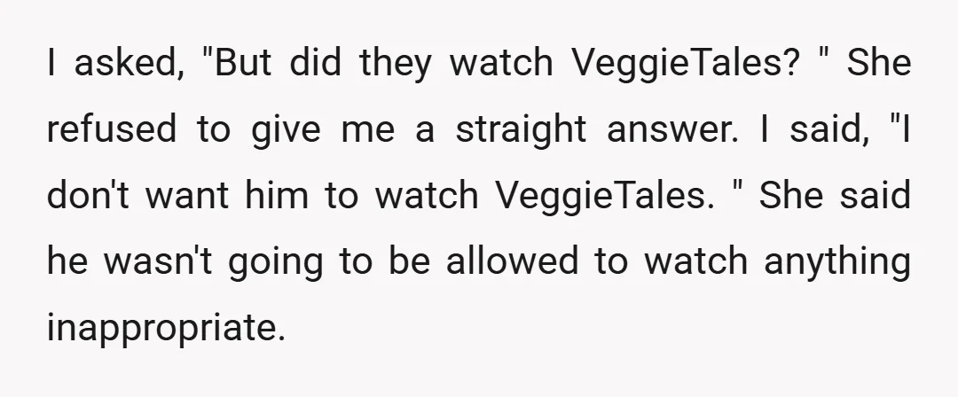 I asked, "But did they watch VeggieTales? " She refused to give me a straight answer. I said, "I don't want him to watch VeggieTales. " She said he wasn't...
