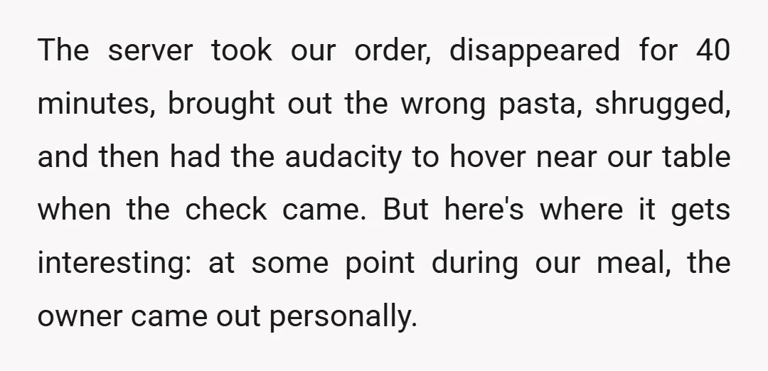 The server took our order, disappeared for 40 minutes, brought out the wrong pasta, shrugged, and then had the audacity to hover near our table when the check came. But...