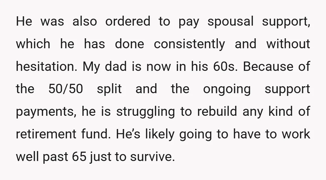 He was also ordered to pay spousal support, which he has done consistently and without hesitation. My dad is now in his 60s. Because of the 50/50 split and the...
