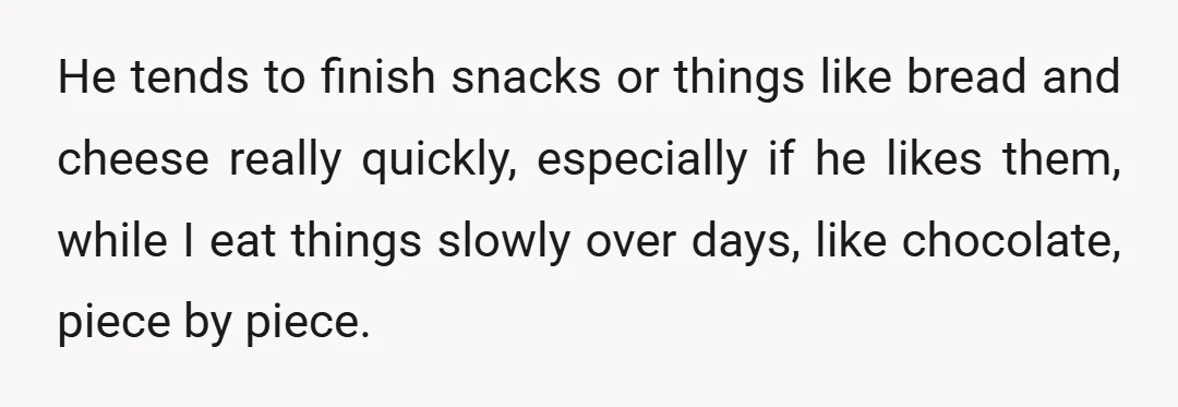 He tends to finish snacks or things like bread and cheese really quickly, especially if he likes them, while I eat things slowly over days, like chocolate, piece by piece.