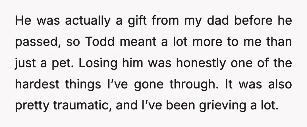 He was actually a gift from my dad before he passed, so Todd meant a lot more to me than just a pet. Losing him was honestly one of the...