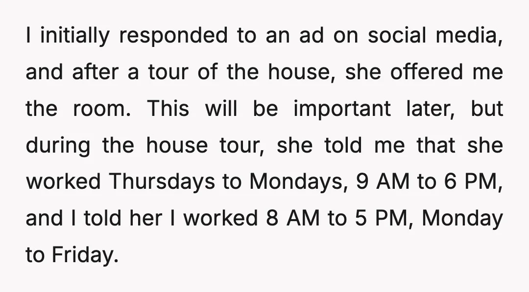 I initially responded to an ad on social media, and after a tour of the house, she offered me the room. This will be important later, but during the house...