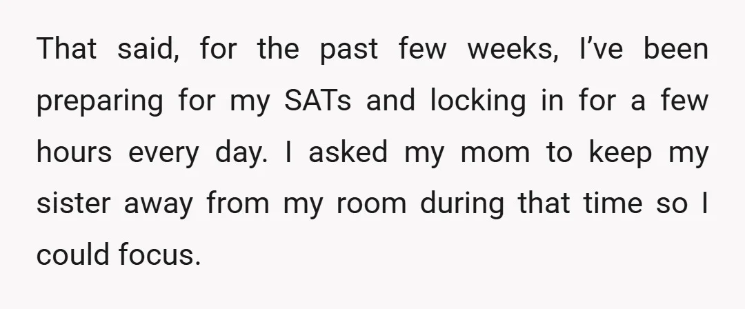 That said, for the past few weeks, I’ve been preparing for my SATs and locking in for a few hours every day. I asked my mom to keep my sister...