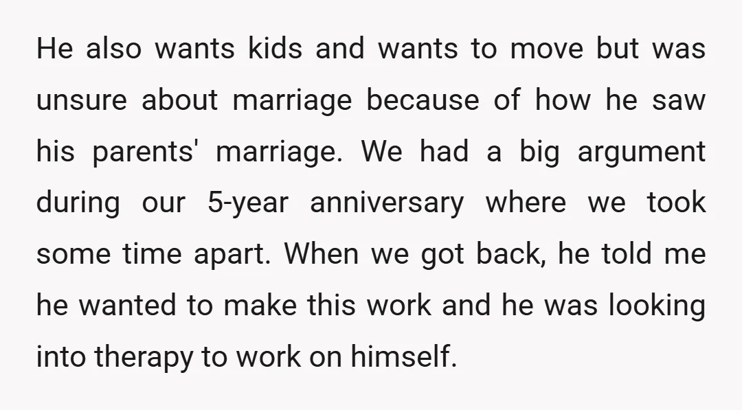 He also wants kids and wants to move but was unsure about marriage because of how he saw his parents' marriage. We had a big argument during our 5-year anniversary...