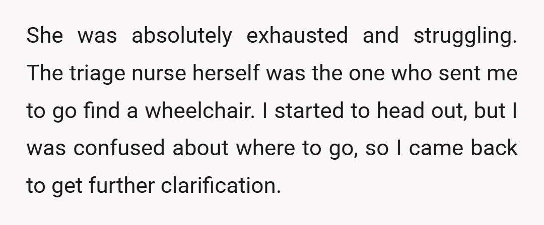 She was absolutely exhausted and struggling. The triage nurse herself was the one who sent me to go find a wheelchair. I started to head out, but I was confused...