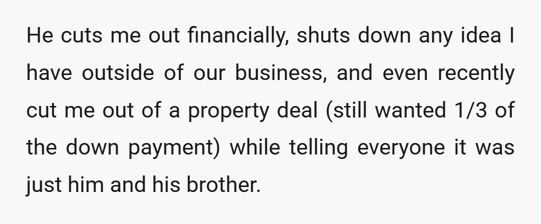He cuts me out financially, shuts down any idea I have outside of our business, and even recently cut me out of a property deal (still wanted 1/3 of the...